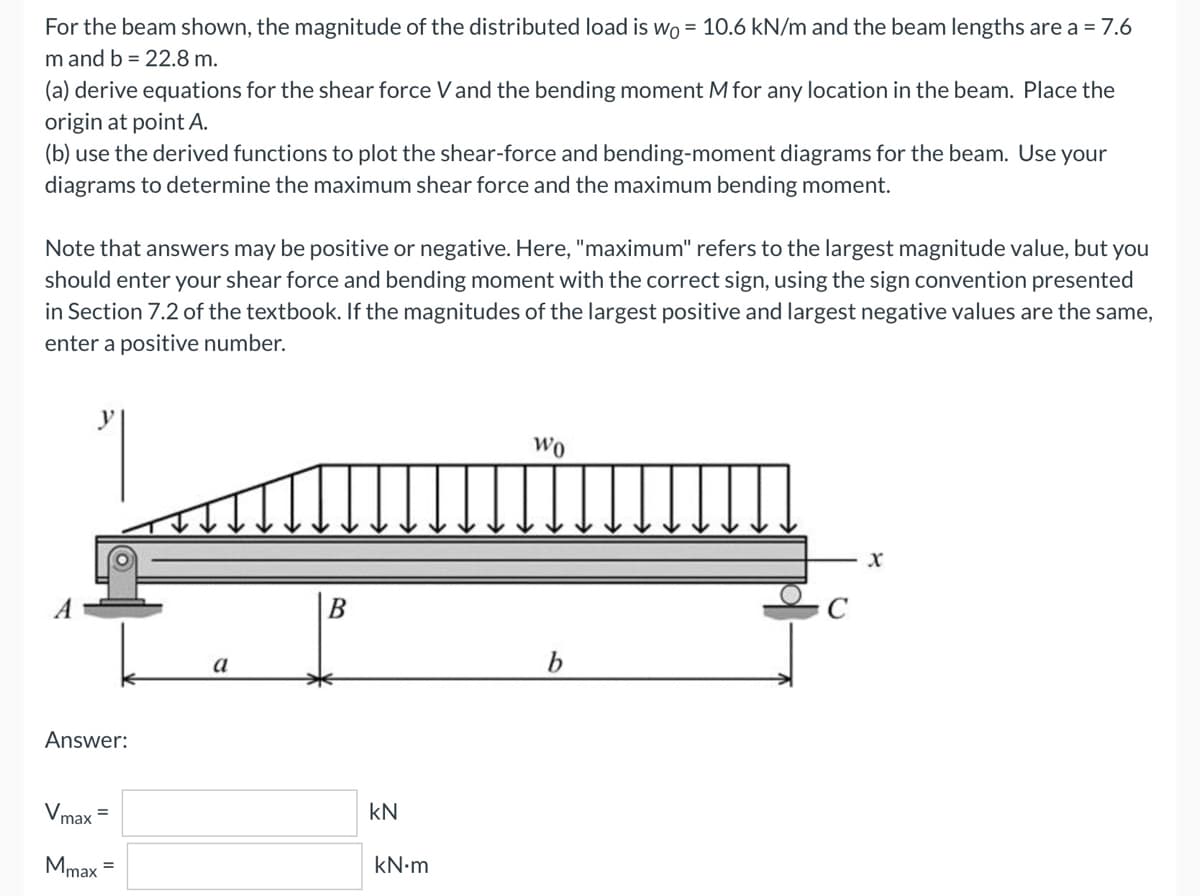 For the beam shown, the magnitude of the distributed load is wo= 10.6 kN/m and the beam lengths are a = 7.6
m and b = 22.8 m.
(a) derive equations for the shear force V and the bending moment M for any location in the beam. Place the
origin at point A.
(b) use the derived functions to plot the shear-force and bending-moment diagrams for the beam. Use your
diagrams to determine the maximum shear force and the maximum bending moment.
Note that answers may be positive or negative. Here, "maximum" refers to the largest magnitude value, but you
should enter your shear force and bending moment with the correct sign, using the sign convention presented
in Section 7.2 of the textbook. If the magnitudes of the largest positive and largest negative values are the same,
enter a positive number.
Wo
X
B
Answer:
Vmax
Mmax =
a
KN
kN.m
C