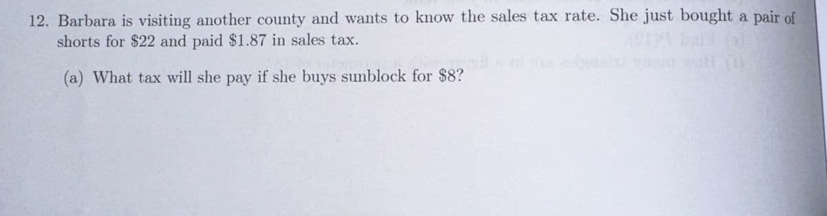 12. Barbara is visiting another county and wants to know the sales tax rate. She just bought a pair of
shorts for $22 and paid $1.87 in sales tax.
(a) What tax will she pay if she buys sunblock for $8?