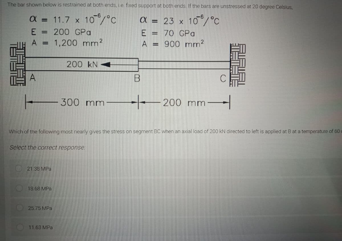 The bar shown below is restrained at both ends, i.e. fixed support at both ends. If the bars are unstressed
20 degree Celsius,
-6
a = 11.7 x 10/°C
-9-
a = 23 x 10/°C
E =
200 GPa
E = 70 GPa
%3D
1,200 mm?
A
900 mm?
200 kN
A
300 mm
200 mm
Which of the following most nearly gives
stress
segment BC when
axial load of 200 kN directed to left is applied at B at a temperature of 60
Select the correct response:
21.38 MPa
18.68 MPa
25.75 MPa
11.63 MPa
體
