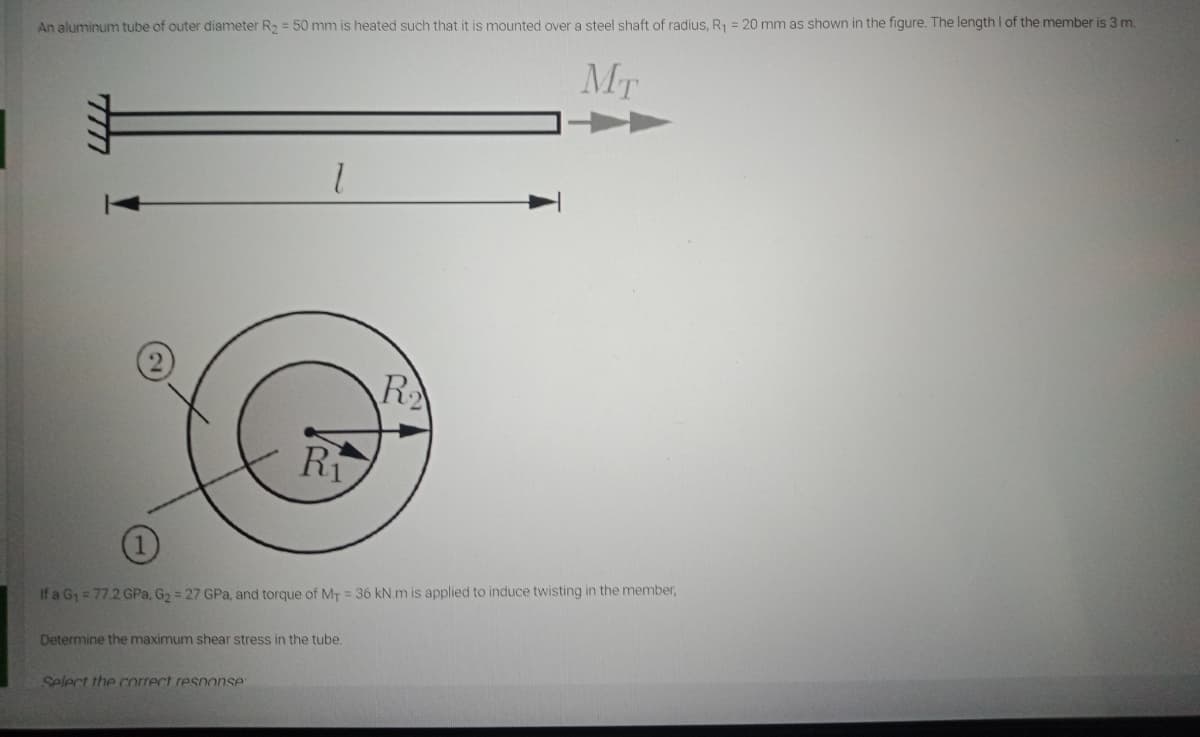 An aluminum tube of outer diameter R, = 50 mm is heated such that it is mounted over a steel shaft of radius, R = 20 mm as shown in the figure. The length I of the member is 3 m.
Mr
R
Ri
If a G1 = 77.2 GPa, G2 = 27 GPa, and torque of MT = 36 kN.m is applied to induce twisting in the member,
Determine the maximum shear stress in the tube.
Select the correct response
