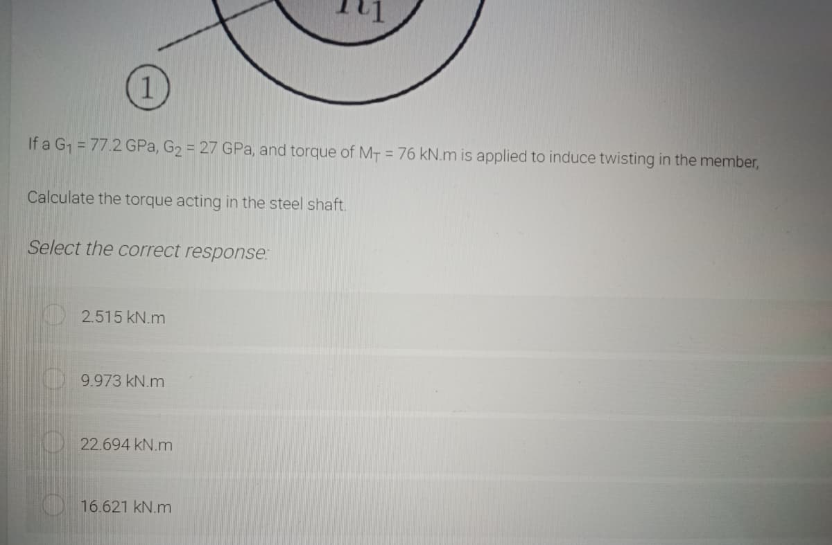 If a G = 77.2 GPa, G2 = 27 GPa, and torque of MT = 76 kN.m is applied to induce twisting in the member,
%3D
Calculate the torque acting in the steel shaft.
Select the correct response:
2.515 kN.m
9.973 kN.m
22.694 kN.m
16.621 kN.m
