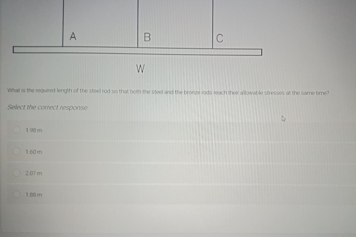 A
W
What is the required length of the steel rod so that both the steel and the bronze rods reach their allowable stresses at the same time?
Select the correct response
1.98 m
1.60 m
2.07 m
1.88 m
