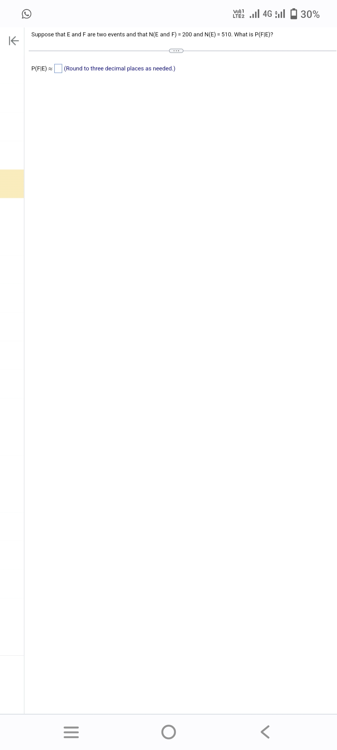 K
Suppose that E and F are two events and that N(E and F) = 200 and N(E) = 510. What is P(FIE)?
P(FIE) ~
(Round to three decimal places as needed.)
|||
=
Vo) 1
LTE 4G 30%
O