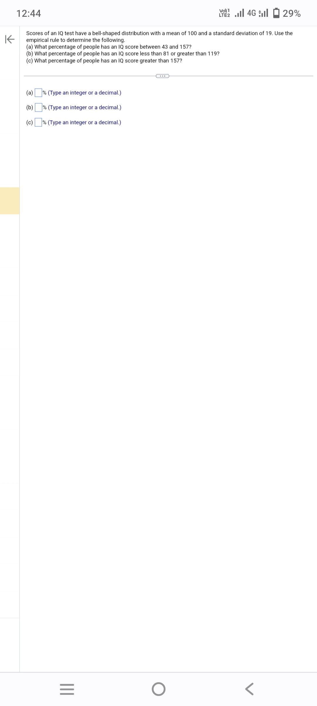 K
12:44
Scores of an IQ test have a bell-shaped distribution with a mean of 100 and a standard deviation of 19. Use the
empirical rule to determine the following.
(a) What percentage of people has an IQ score between 43 and 157?
(b) What percentage of people has an IQ score less than 81 or greater than 119?
(c) What percentage of people has an IQ score greater than 157?
(a) % (Type an integer or a decimal.)
(b)
% (Type an integer or a decimal.)
(c)
%
(Type an
integer
or a decimal.)
|||
=
Vo) 1
LTE 4G 29%
O