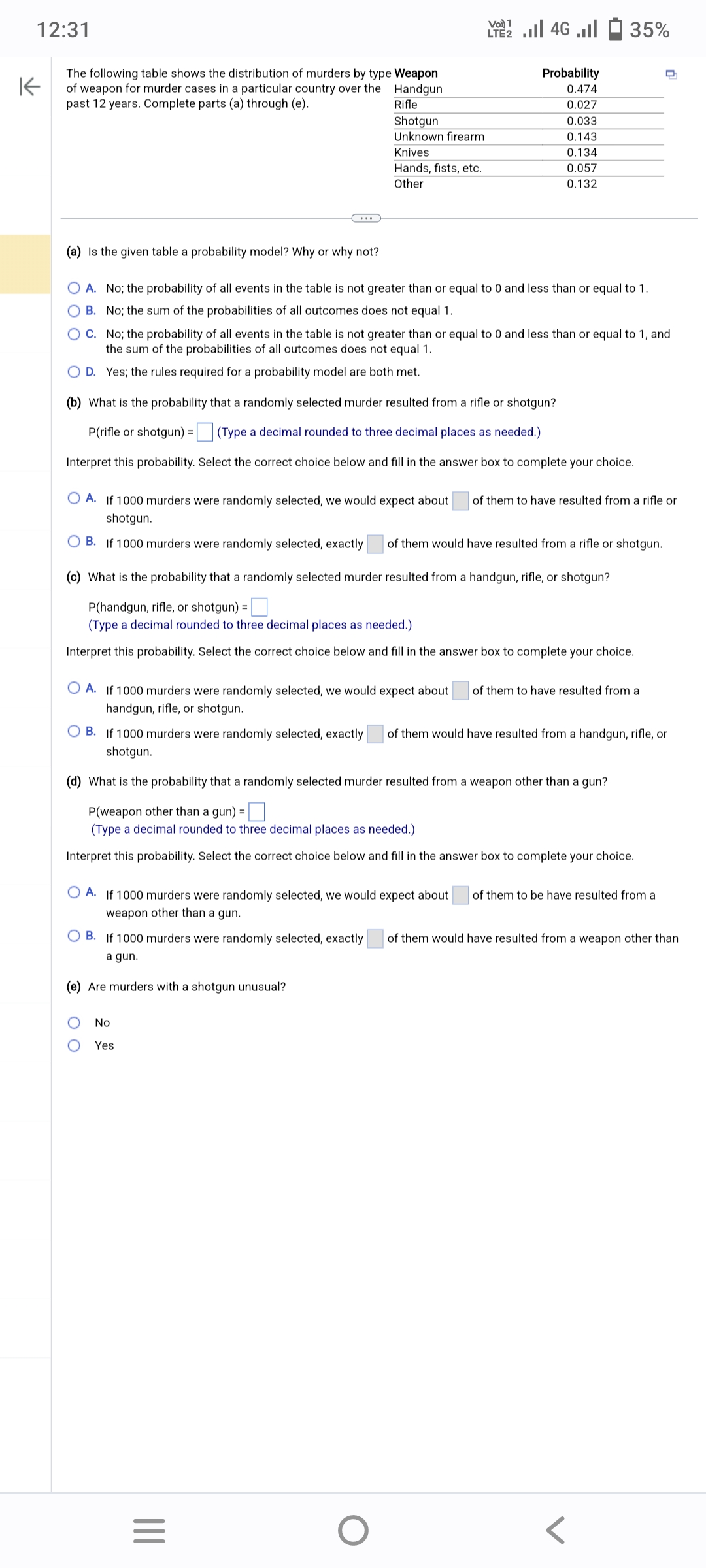 12:31
K
The following table shows the distribution of murders by type Weapon
of weapon for murder cases in a particular country over the
past 12 years. Complete parts (a) through (e).
Handgun
Rifle
(a) Is the given table a probability model? Why or why not?
Shotgun
Unknown firearm
Knives
Hands, fists, etc.
Other
O A. No; the probability of all events in the table is not greater than or equal to 0 and less than or equal to 1.
B. No; the sum of the probabilities of all outcomes does not equal 1.
C. No; the probability of all events in the table is not greater than or equal to 0 and less than or equal to 1, and
the sum of the probabilities of all outcomes does not equal 1.
O D. Yes; the rules required for a probability model are both met.
(b) What is the probability that a randomly selected murder resulted from a rifle or shotgun?
P(rifle or shotgun) =
(Type a decimal rounded to three decimal places as needed.)
Interpret this probability. Select the correct choice below and fill in the answer box to complete your choice.
00
Vo) 1
LTE2.II 4G.Il
(c) What is the probability that a randomly selected murder resulted from a handgun, rifle, or shotgun?
P(handgun, rifle, or shotgun) =
(Type a decimal rounded to three decimal places as needed.)
Interpret this probability. Select the correct choice below and fill in the answer box to complete your choice.
Probability
0.474
0.027
0.033
0.143
0.134
0.057
0.132
A. If 1000 murders were randomly selected, we would expect about of them to have resulted from a rifle or
shotgun.
B. If 1000 murders were randomly selected, exactly of them would have resulted from a rifle or shotgun.
OA. If 1000 murders were randomly selected, we would expect about of them to have resulted from a
handgun, rifle, or shotgun.
No
Yes
35%
|||
OB. If 1000 murders were randomly selected, exactly of them would have resulted from a handgun, rifle, or
shotgun.
(d) What is the probability that a randomly selected murder resulted from a weapon other than a gun?
P(weapon other than a gun) =
(Type a decimal rounded to three decimal places as needed.)
Interpret this probability. Select the correct choice below and fill in the answer box to complete your choice.
OA. If 1000 murders were randomly selected, we would expect about of them to be have resulted from a
weapon other than a gun.
=
O
OB. If 1000 murders were randomly selected, exactly of them would have resulted from a weapon other than
a gun.
(e) Are murders with a shotgun unusual?
D