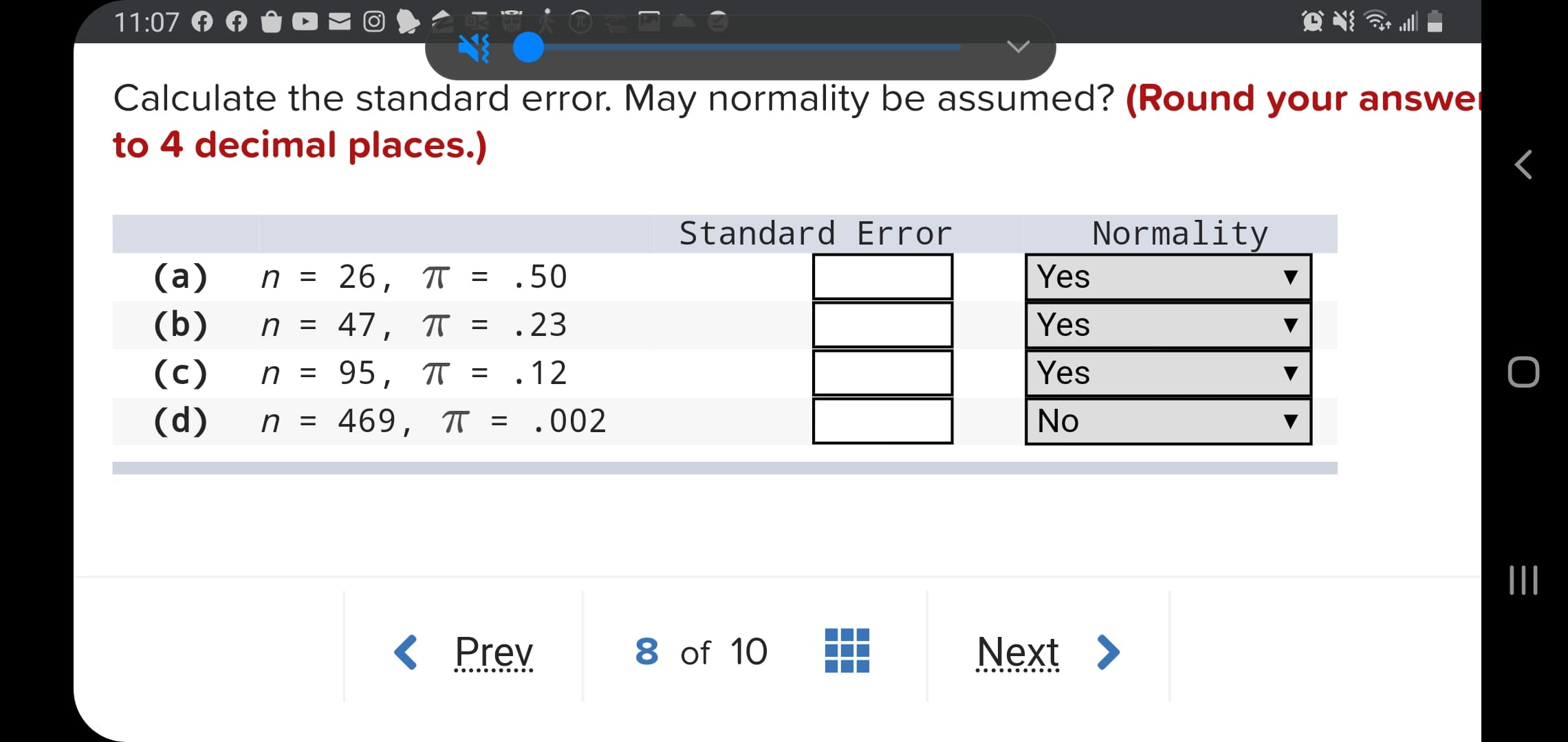 Calculate the standard error. May normality be assumed? (Round your answer
to 4 decimal places.)
Standard Error
Normality
(а)
n = 26, T = .50
Yes
(b)
n = 47, TT = .23
Yes
(c)
n =
95, T = .12
Yes
(d)
n = 469, T = .002
No
%3D
