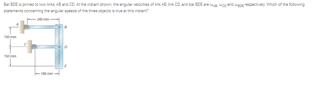 Bar BDE is pinned to two links, AB and CD. At the instant shown, the angular velocities of link AB, link CD, and bar BDE are wAR, WCD and waDE respectively. Which of the following
statements concerning the angular speeds of the three objects is true at this instant?
240 mm -
B
150 mm
150 mm
-180 mm –
