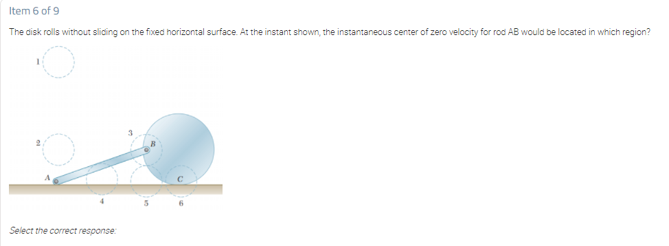 Item 6 of 9
The disk rolls without sliding on the fixed horizontal surface. At the instant shown, the instantaneous center of zero velocity for rod AB would be located in which region?
4.
6.
Select the correct response:
