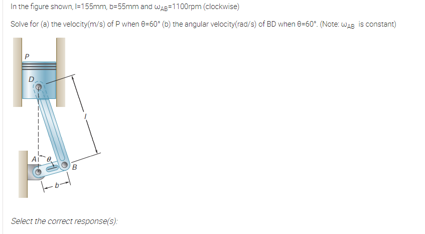 In the figure shown, I=155mm, b=55mm and wAB=1100rpm (clockwise)
Solve for (a) the velocity(m/s) of P when e=60° (b) the angular velocity(rad/s) of BD when e=60°. (Note: wAB is constant)
B
Select the correct response(s):
