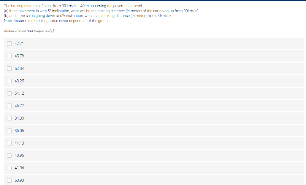 The braking distance of a car from 90 km/h is 40 m assuming the pavement is level.
(a) if the pavement is with 5° inclination, what will be the braking distance (in meter) of the car going up from 90km/h?
(b) and if the car is going down at 6% inclination, what is its braking distance (in meter) from 90km/h?
Note: Assume the breaking force is not dependent of the grade.
Select the correct response(s):
O 42.71
O 45.78
O 52.34
O 43.25
O 54.12
O 46.77
O 34.30
O 36.05
O 44.13
O 40.95
O 41.96
O 50.90
O O
O O O O O O O
