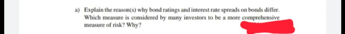 a) Explain the reason(s) why bond ratings and interest rate spreads on bonds differ.
Which measure is considered by many investors to be a more comprehensive
measure of risk? Why?
