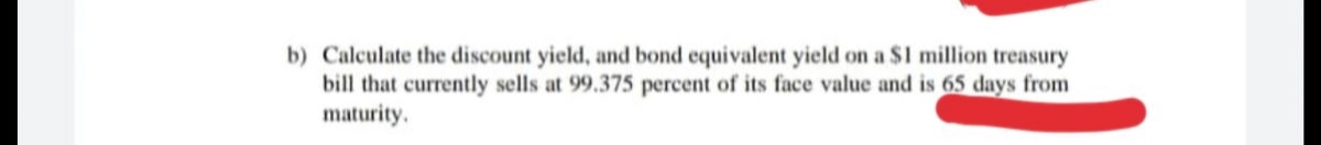 b) Calculate the discount yield, and bond equivalent yield on a $1 million treasury
bill that currently sells at 99.375 percent of its face value and is 65 days from
maturity.
