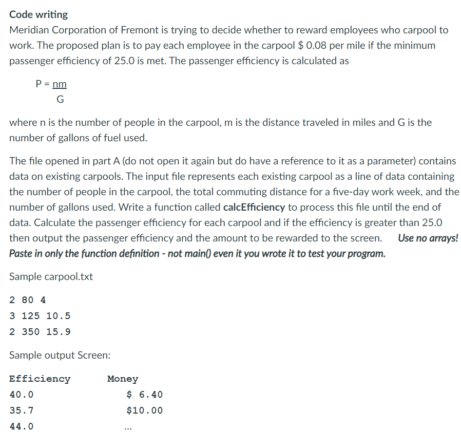 Code writing
Meridian Corporation of Fremont is trying to decide whether to reward employees who carpool to
work. The proposed plan is to pay each employee in the carpool $ 0.08 per mile if the minimum
passenger efficiency of 25.0 is met. The passenger efficiency is calculated as
P = nm
G
where n is the number of people in the carpool, m is the distance traveled in miles and G is the
number of gallons of fuel used.
The file opened in part A (do not open it again but do have a reference to it as a parameter) contains
data on existing carpools. The input file represents each existing carpool as a line of data containing
the number of people in the carpool, the total commuting distance for a five-day work week, and the
number of gallons used. Write a function called calcEfficiency to process this file until the end of
data. Calculate the passenger efficiency for each carpool and if the efficiency is greater than 25.0
Use no arrays!
then output the passenger efficiency and the amount to be rewarded to the screen.
Paste in only the function definition - not main() even it you wrote it to test your program.
Sample carpool.txt
2 80 4
3 125 10.5
2 350 15.9
Sample output Screen:
Efficiency
Money
40.0
$ 6.40
35.7
$10.00
44.0
