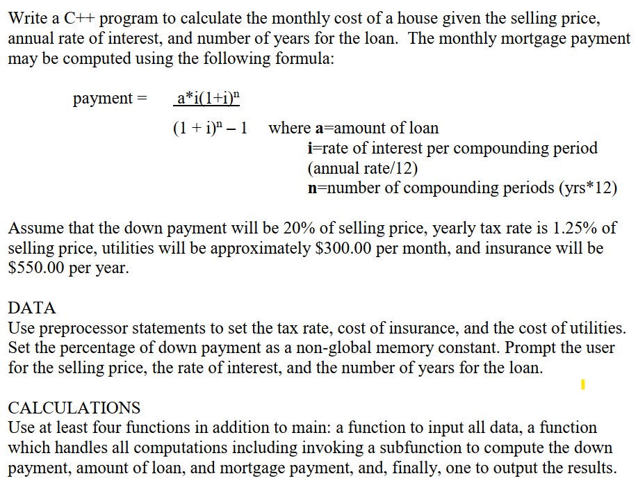 Write a C++ program to calculate the monthly cost of a house given the selling price,
annual rate of interest, and number of years for the loan. The monthly mortgage payment
may be computed using the following formula:
payment =
a*i(1+i)ª
(1 + i)ª – 1 where a=amount of loan
i=rate of interest per compounding period
(annual rate/12)
n=number of compounding periods (yrs*12)
Assume that the down payment will be 20% of selling price, yearly tax rate is 1.25% of
selling price, utilities will be approximately $300.00 per month, and insurance will be
$550.00 per year.
DATA
Use preprocessor statements to set the tax rate, cost of insurance, and the cost of utilities.
Set the percentage of down payment as a non-global memory constant. Prompt the user
for the selling price, the rate of interest, and the number of years for the loan.
CALCULATIONS
Use at least four functions in addition to main: a function to input all data, a function
which handles all computations including invoking a subfunction to compute the down
payment, amount of loan, and mortgage payment, and, finally, one to output the results.
