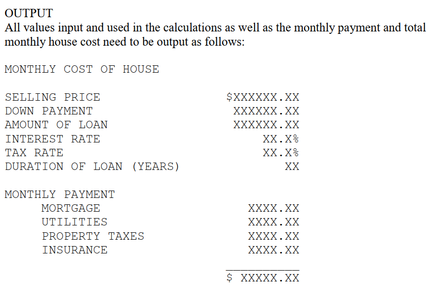 OUTPUT
All values input and used in the calculations as well as the monthly payment and total
monthly house cost need to be output as follows:
MONTHLY COST OF HOUSE
SELLING PRICE
$XXXXXX.XX
DOWN PΑΥΜENT
XXXXXX.XХ
AMOUNT OF LOAN
XXXXXX.XX
INTEREST RATE
XX.X%
ΤAX RΑΤΕ
XX.X%
DURATION OF LOAN (YEARS)
XX
ΜΟΝΤΗLY PPAYΜΕΝΤ
MORTGAGE
XXXX.ХX
UTILITIES
XXXX.XX
PROPERTY TAXES
XXXX.XX
INSURANCE
ХXXX.XX
$ XXXXX.XX
