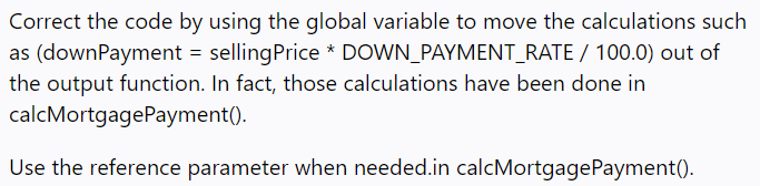 Correct the code by using the global variable to move the calculations such
as (downPayment = sellingPrice * DOWN_PAYMENT_RATE / 100.0) out of
the output function. In fact, those calculations have been done in
calcMortgagePayment().
Use the reference parameter when needed.in calcMortgagePayment(-
