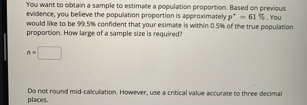 You want to obtain a sample to estimate a population proportion. Based on previous
evidence, you believe the population proportion is approximately p*
would like to be 99.5% confident that your esimate is within 0.5% of the true population
proportion. How large of a sample size is required?
61 %. You
n =
Do not round mid-calculation. However, use a critical value accurate to three decimal
places.
