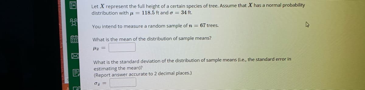 Let X represent the full height of a certain species of tree. Assume that X has a normal probability
distribution with u = 118.5 ft and o = 34 ft.
You intend to measure a random sample of n = 67 trees.
What is the mean of the distribution of sample means?
What is the standard deviation of the distribution of sample means (i.e., the standard error in
estimating the mean)?
(Report answer accurate to 2 decimal places.)
