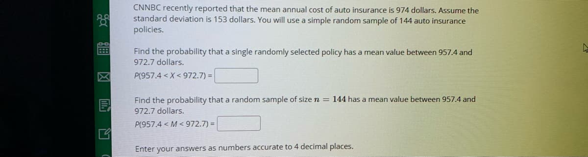 CNNBC recently reported that the mean annual cost of auto insurance is 974 dollars. Assume the
standard deviation is 153 dollars. You will use a simple random sample of 144 auto insurance
policies.
Find the probability that a single randomly selected policy has a mean value between 957.4 and
972.7 dollars.
P(957.4 <X< 972.7) =
Find the probability that a random sample of sizen = 144 has a mean value between 957.4 and
972.7 dollars.
P(957.4 < M < 972.7) = |
Enter your answers as numbers accurate to 4 decimal places.
