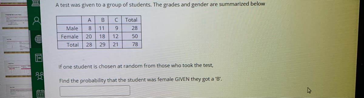 A test was given to a group of students. The grades and gender are summarized below
A
Total
Male
8.
11
6.
28
Female
20
18
12
50
Total
28
29
21
78
If one student is chosen at random from those who took the test,
Find the probability that the student was female GIVEN they got a 'B'.
圓a 回
