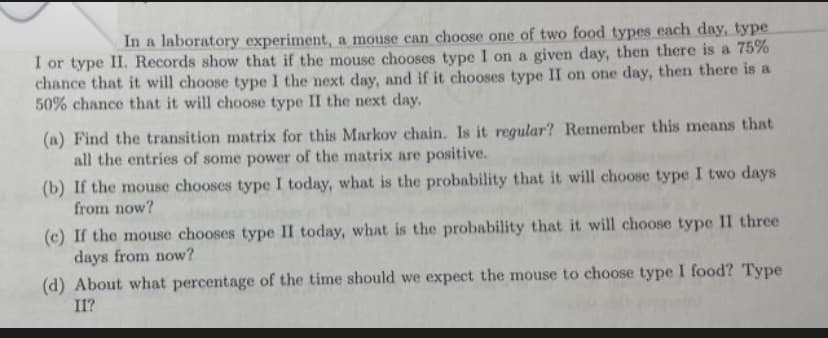 In a laboratory experiment, a mouse can choose one of two food types each day, type
I or type II. Records show that if the mouse chooses type I on a given day, then there is a 75%
chance that it will choose type I the next day, and if it chooses type II on one day, then there is a
50% chance that it will choose type II the next day.
(a) Find the transition matrix for this Markov chain. Is it regular? Remember this means that
all the entries of some power of the matrix are positive.
(b) If the mouse chooses type I today, what is the probability that it will choose type I two days
from now?
(c) If the mouse chooses type II today, what is the probability that it will choose type II three
days from now?
(d) About what percentage of the time should we expect the mouse to choose type I food? Type
II?