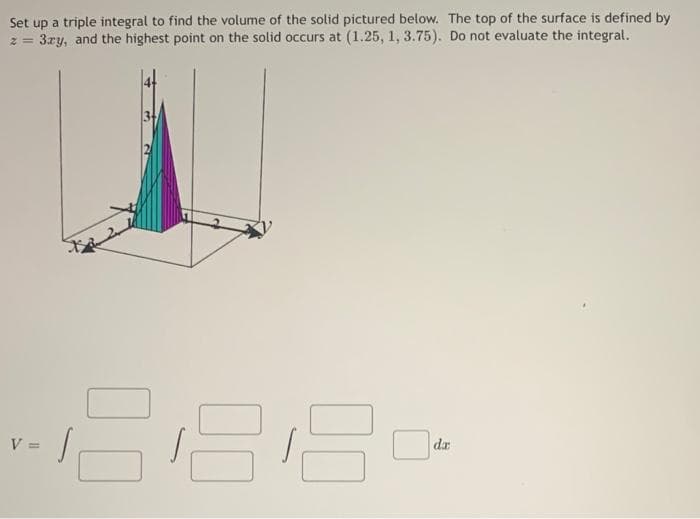 Set up a triple integral to find the volume of the solid pictured below. The top of the surface is defined by
z = 3ry, and the highest point on the solid occurs at (1.25, 1, 3.75). Do not evaluate the integral.
-288-
da