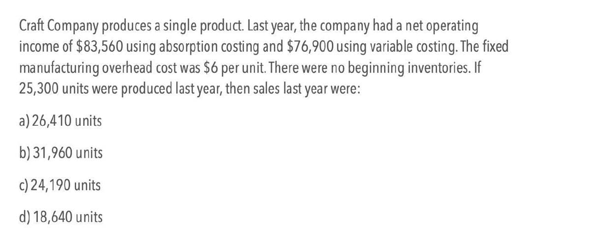 Craft Company produces a single product. Last year, the company had a net operating
income of $83,560 using absorption costing and $76,900 using variable costing. The fixed
manufacturing overhead cost was $6 per unit. There were no beginning inventories. If
25,300 units were produced last year, then sales last year were:
a) 26,410 units
b) 31,960 units
c) 24,190 units
d) 18,640 units