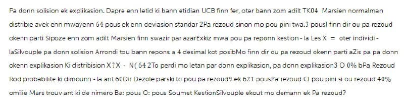 Pa donn solision ek explikasion. Dapre enn letid ki bann etidian UCB finn fer, oter bann zom adilt TK04 Marsien normalman
distribie avek enn mwayenn 64 pous ek enn deviasion standar 2Pa rezoud sinon mo pou pini twa.3 pousl finn dir ou pa rezoud
okenn parti Sipoze enn zom adilt Marsien finn swazir par azarExkiz mwa pou pa reponn kestion - la Les X = oter individi -
laSilvouple pa donn solision Arrondi tou bann repons a 4 desimal kot posibMo finn dir ou pa rezoud okenn parti aZis pa pa donn
okenn explikasion Ki distribision X?X - N(64 2To perdi mo letan par donn explikasion, pa donn explikasion3 0 0% bPa Rezoud
Rod probabilite ki dimounn - la ant 60Dir Dezole parski to pou pa rezoud9 ek 621 pousPa rezoud Cl pou pini si ou rezoud 40%
omilie Mars trouvant ki de nimero Ba: pous O: pous Soumet KestionSilvouple ekout mo demann ek Pa rezoud?