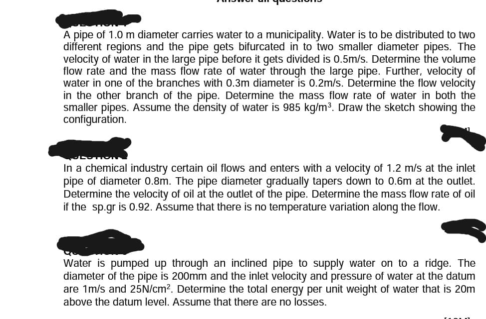 A pipe of 1.0 m diameter carries water to a municipality. Water is to be distributed to two
different regions and the pipe gets bifurcated in to two smaller diameter pipes. The
velocity of water in the large pipe before it gets divided is 0.5m/s. Determine the volume
flow rate and the mass flow rate of water through the large pipe. Further, velocity of
water in one of the branches with 0.3m diameter is 0.2m/s. Determine the flow velocity
in the other branch of the pipe. Determine the mass flow rate of water in both the
smaller pipes. Assume the density of water is 985 kg/m³. Draw the sketch showing the
configuration.
In a chemical industry certain oil flows and enters with a velocity of 1.2 m/s at the inlet
pipe of diameter 0.8m. The pipe diameter gradually tapers down to 0.6m at the outlet.
Determine the velocity of oil at the outlet of the pipe. Determine the mass flow rate of oil
if the sp.gr is 0.92. Assume that there is no temperature variation along the flow.
Water is pumped up through an inclined pipe to supply water on to a ridge. The
diameter of the pipe is 200mm and the inlet velocity and pressure of water at the datum
are 1m/s and 25N/cm². Determine the total energy per unit weight of water that is 20m
above the datum level. Assume that there are no losses.