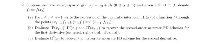 2. Suppose we have an equispaced grid a
xo + jh (0 ≤ i ≤ n) and given a function f, denote
(a) For 1 ≤j≤n-1, write the expression of the quadratic interpolant II (a) of a function f through
the points (-1, fj-1), (j, fj) and (x+1, fj+1).
(b) Evaluate II'(x-1), II'(,) and II'(x+1) to recover the second-order accurate FD schemes for
the first derivative (centered, right-sided, left-sided).
(e) Evaluate II" (z) to recover the first-order accurate FD scheme for the second derivative.