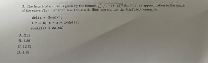 5. The length of a curve is given by the formula f. √1+(f'(x)) dr. Find an approximation to the length
of the curve f(x)=e* from z=1 to z = 2. Hint: you can use the MATLAB commands:
(b-a)/n;
i 1:n; x = a + i delta;
.
sum (g(x)
delta)
delta
A. 2.11
B. 1.89
C. 12.74
D. 4.79