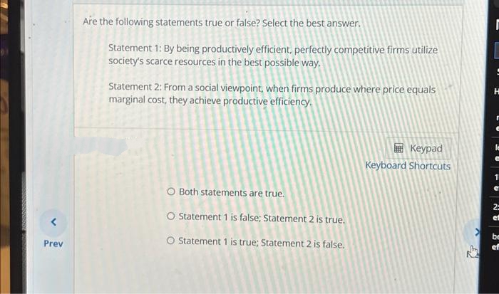 Prev
Are the following statements true or false? Select the best answer.
Statement 1: By being productively efficient, perfectly competitive firms utilize
society's scarce resources in the best possible way.
Statement 2: From a social viewpoint, when firms produce where price equals
marginal cost, they achieve productive efficiency.
O Both statements are true.
O Statement 1 is false; Statement 2 is true.
Statement 1 is true; Statement 2 is false.
Keypad
Keyboard Shortcuts
J
K
[
H
le
e
1
2:
et
be
ef