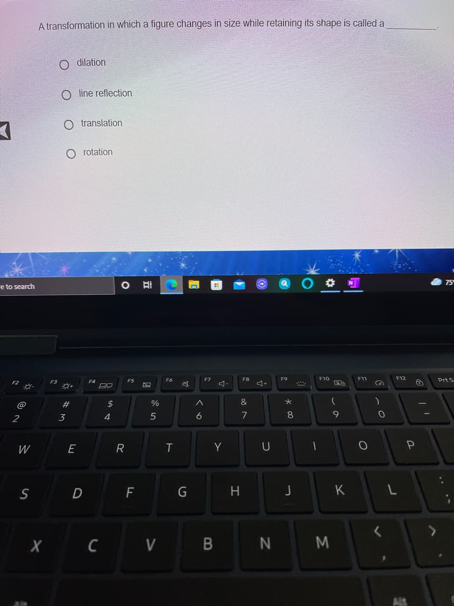 A transformation in which a figure changes in size while retaining its shape is called a
dilation
O line reflection
O translation
rotation
75
re to search
F5
F6
F7
F8
F9
F10
F11
F12
Prt S
F3
3ー
@
24
%
&
2
3
4
7
W
E
R
T
Y
D
F
H.
J
K
X C V B
N M
.. **
くo
