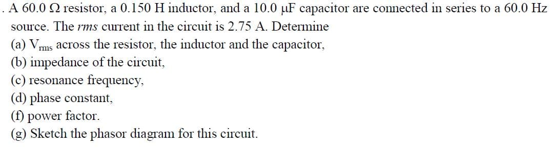 .A 60.0 Q resistor, a 0.150 H inductor, and a 10.0 µF capacitor are connected in series to a 60.0 Hz
source. The rms current in the circuit is 2.75 A. Determine
ms across the resistor, the inductor and the capacitor,
(b) impedance of the circuit,
(c) resonance frequency,
(d) phase constant,
(f)
(g) Sketch the phasor diagram for this circuit.
(a) V,
power
factor.
