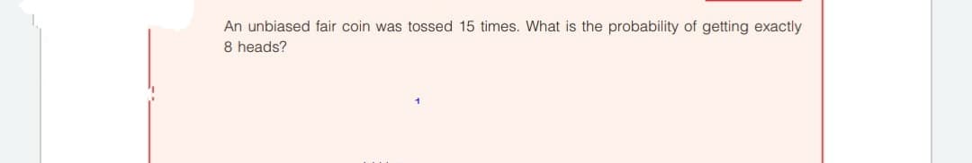 An unbiased fair coin was tossed 15 times. What is the probability of getting exactly
8 heads?