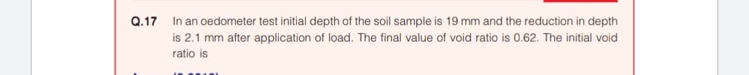 Q.17
In an oedometer test initial depth of the soil sample is 19 mm and the reduction in depth
is 2.1 mm after application of load. The final value of void ratio is 0.62. The initial void
ratio is
010)