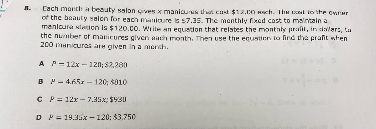 8.
Each month a beauty salon gives x manicures that cost $12.00 each. The cost to the owner
of the beauty salon for each manicure is $7.35. The monthly fixed cost to maintain a
manicure station is $120.00. Write an equation that relates the monthly profit, in dollars, to
the number of manicures given each month. Then use the equation to find the profit when
200 manicures are given in a month.
A P= 12x- 120; $2,280
B P = 4.65x – 120; $810
C P = 12x – 7.35x; $930
P = 19.35x – 120; $3,750
