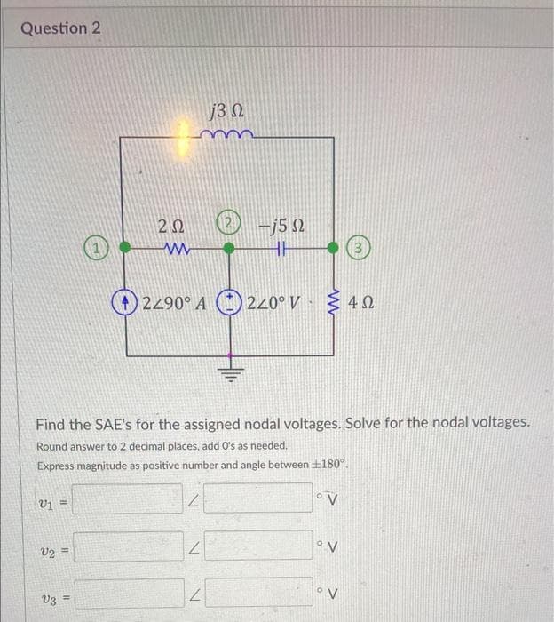 Question 2
V₁ =
V2=
V3
202
11
www
Find the SAE's for the assigned nodal voltages. Solve for the nodal voltages.
Round answer to 2 decimal places, add O's as needed.
Express magnitude as positive number and angle between £180°.
°V
L
j3 Ω
2290° A220° V
2
2 -15 22
Ω
2
HH
3
Σ4Ω
4 Ω
°V
°V