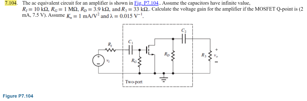 7.104. The ac equivalent circuit for an amplifier is shown in Fig. P7.104.. Assume the capacitors have infinite value,
R₁ = 10 kn, RG = 1 MQ, R₂ = 3.9 k2, and R3 = 33 kQ.. Calculate the voltage gain for the amplifier if the MOSFET Q-point is (2
mA, 7.5 V). Assume K₁ = 1 mA/V² and λ = 0.015 V-¹.
Figure P7.104
C₁
R₁
www
*S
RG
Two-port
Vi
RD
C₂
R3