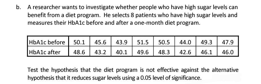 b. A researcher wants to investigate whether people who have high sugar levels can
benefit from a diet program. He selects 8 patients who have high sugar levels and
measures their HbA1c before and after a one-month diet program.
HbA1c before 50.1 45.6 43.9 51.5 50.5 44.0 49.3 47.9
HbA1c after 48.6 43.2 40.1 49.6
48.3 42.6 46.1 46.0
Test the hypothesis that the diet program is not effective against the alternative
hypothesis that it reduces sugar levels using a 0.05 level of significance.