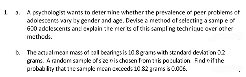 A psychologist wants to determine whether the prevalence of peer problems of
adolescents vary by gender and age. Devise a method of selecting a sample of
600 adolescents and explain the merits of this sampling technique over other
methods.
b. The actual mean mass of ball bearings is 10.8 grams with standard deviation 0.2
grams. A random sample of size n is chosen from this population. Find n if the
probability that the sample mean exceeds 10.82 grams is 0.006.
1. a.