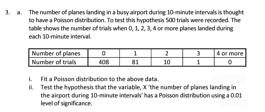 3.
The number of planes landing in a busy airport during 10-minute intervals is thought
to have a Poisson distribution. To test this hypothesis 500 trials were recorded. The
table shows the number of trials when 0, 1, 2, 3, 4 or more planes landed during
each 10-minute interval.
Number of planes
0
1
2
3
4 or more
Number of trials
408
81
10
1
0
i. Fit a Poisson distribution to the above data.
ii. Test the hypothesis that the variable, X 'the number of planes landing in
the airport during 10-minute intervals' has a Poisson distribution using a 0.01
level of significance.