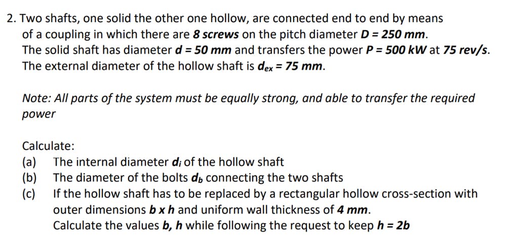 2. Two shafts, one solid the other one hollow, are connected end to end by means
of a coupling in which there are 8 screws on the pitch diameter D = 250 mm.
The solid shaft has diameter d = 50 mm and transfers the power P = 500 kW at 75 rev/s.
The external diameter of the hollow shaft is dex = 75 mm.
%3D
Note: All parts of the system must be equally strong, and able to transfer the required
power
Calculate:
(a)
The internal diameter d; of the hollow shaft
(b)
The diameter of the bolts d, connecting the two shafts
(c)
If the hollow shaft has to be replaced by a rectangular hollow cross-section with
outer dimensions b xh and uniform wall thickness of 4 mm.
Calculate the values b, h while following the request to keep h = 2b
