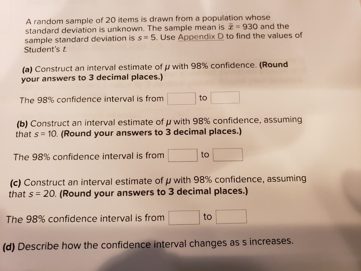 A random sample of 20 items is drawn from a population whose
standard deviation is unknown. The sample mean is = 930 and the
sample standard deviation is s = 5. Use Appendix D to find the values of
Student's t.
(a) Construct an interval estimate of u with 98% confidence. (Round
your answers to 3 decimal places.)
The 98% confidence interval is from
to
(b) Construct an interval estimate of u with 98% confidence, assuming
that s = 10. (Round your answers to 3 decimal places.)
The 98% confidence interval is from
to
(c) Construct an interval estimate of u with 98% confidence, assuming
that s= 20. (Round your answers to 3 decimal places.)
The 98% confidence interval is from
to
(d) Describe how the confidence interval changes as s increases.
