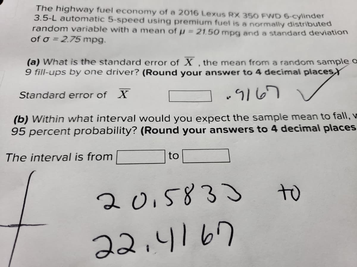 The highway fuel economy of a 2016 Lexus RX 350 FWD 6-cylinder
3.5-L automatic 5-speed using premium fuel is a normally distributed
random variable with a mean of p = 21.50 mpg and a standard deviation
of o = 2.75 mpg.
(a) What is the standard error of X , the mean from a random sample o
9 fill-ups by one driver? (Round your answer to 4 decimal placesY
Standard error of X
.9167
(b) Within what interval would you expect the sample mean to fall, v
95 percent probability? (Round your answers to 4 decimal places
The interval is from
to
to
2015833
22.4167
