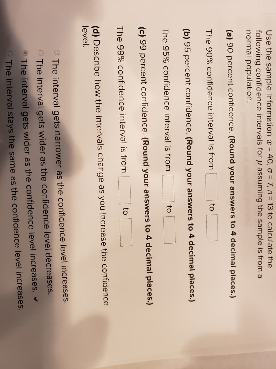 Use the sample information = 40, o = 7, n= 13 to calculate the
following confidence intervals for µ assuming the sample is from a
normal population.
(a) 90 percent confidence. (Round your answers to 4 decimal places.)
The 90% confidence interval is from
to
(b) 95 percent confidence. (Round your answers to 4 decimal places.)
The 95% confidence interval is from
to
(c) 99 percent confidence. (Round your answers to 4 decimal places.)
The 99% confidence interval is from
to
(d) Describe how the intervals change as you increase the confidence
level.
O The interval gets narrower as the confidence level increases.
O The interval gets wider as the confidence level decreases.
The interval gets wider as the confidence level increases.
The interval stays the same as the confidence level increases.
