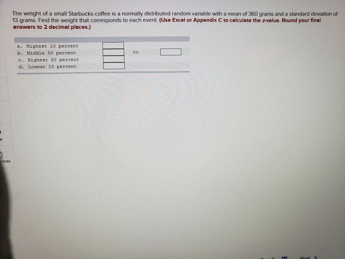 The weight of a small Starbucks coffee is a normally distributed random variable with a mean of 360 grams and a standard deviation of
13 grams. Find the weight that corresponds to each event. (Use Excel or Appendix C to calculate the z-value. Round your final
answers to 2 decimal places.)
a. Highest 10 percent
b. Middle 50 percent
to
c. Highest 80 percent
d. Lowest 10 percent
nt
ences
Next
>
