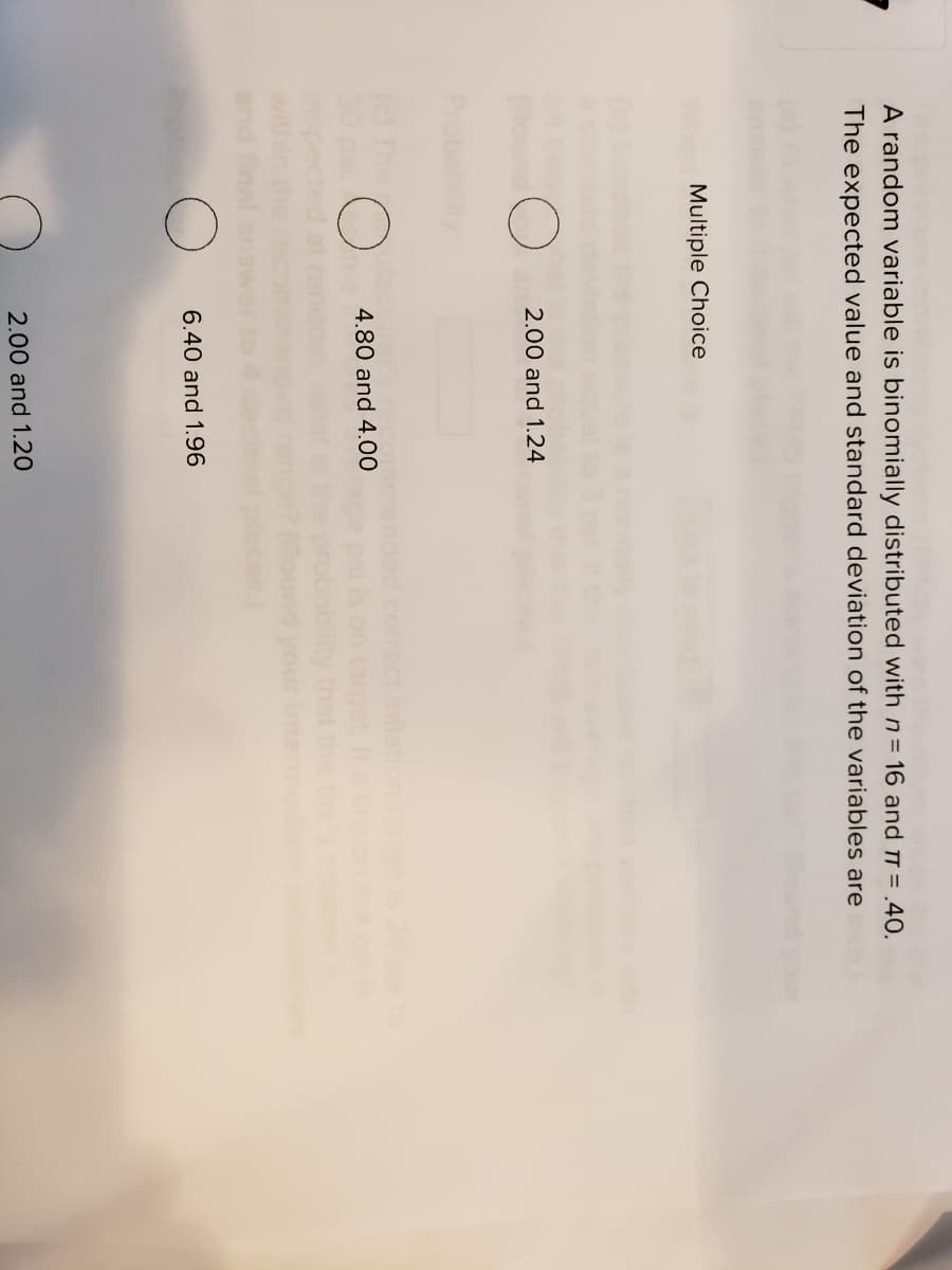 A random variable is binomially distributed with n= 16 and T = .40.
The expected value and standard deviation of the variables are
Multiple Choice
2.00 and 1.24
c The
30psi.
corect inflation ng
on targ
robability
(ound your
4.80 and 4.00
6.40 and 1.96
2.00 and 1.20

