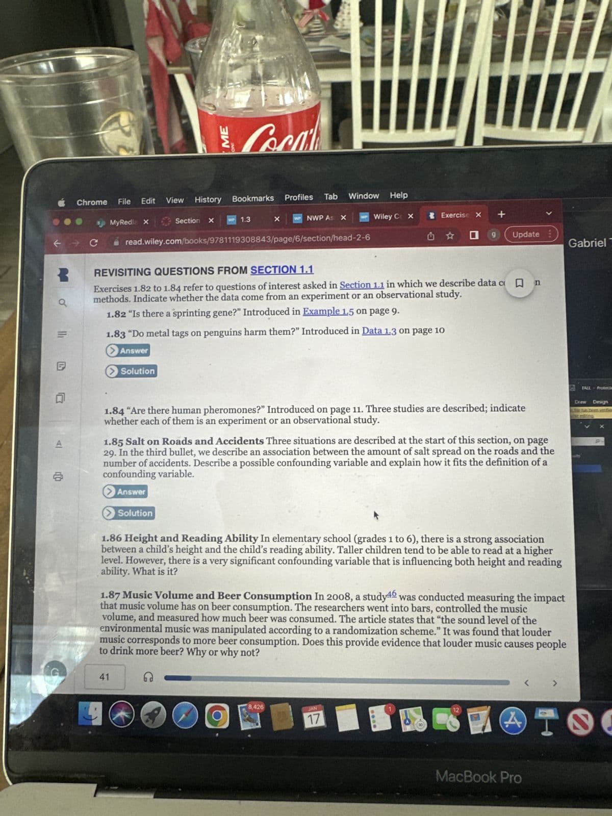 3
Q
5 l
4
A
Chrome File Edit
sp MyRedia X
> Solution
ME
Cocal
View History Bookmarks
> Solution
Section X WP 1.3
41
X
Profiles Tab
read.wiley.com/books/9781119308843/page/6/section/head-2-6
WP NWP As X
O
Window Help
REVISITING QUESTIONS FROM SECTION 1.1
Exercises 1.82 to 1.84 refer to questions of interest asked in Section 1.1 in which we describe data c W n
methods. Indicate whether the data come from an experiment or an observational study.
1.82 "Is there a sprinting gene?" Introduced in Example 1.5 on page 9.
1.83 "Do metal tags on penguins harm them?" Introduced in Data 1.3 on page 10
Answer
WP Wiley CX
8,426
1.84 "Are there human pheromones?" Introduced on page 11. Three studies are described; indicate
whether each of them is an experiment or an observational study.
Exercise X
1.85 Salt on Roads and Accidents Three situations are described at the start of this section, on page
29. In the third bullet, we describe an association between the amount of salt spread on the roads and the
number of accidents. Describe a possible confounding variable and explain how it fits the definition of a
confounding variable.
> Answer
✩✩ O g Update
1.86 Height and Reading Ability In elementary school (grades 1 to 6), there is a strong association
between a child's height and the child's reading ability. Taller children tend to be able to read at a higher
level. However, there is a very significant confounding variable that is influencing both height and reading
ability. What is it?
JAN
17
+
1.87 Music Volume and Beer Consumption In 2008, a study was conducted measuring the impact
that music volume has on beer consumption. The researchers went into bars, controlled the music
volume, and measured how much beer was consumed. The article states that "the sound level of the
environmental music was manipulated according to a randomization scheme." It was found that louder
music corresponds to more beer consumption. Does this provide evidence that louder music causes people
to drink more beer? Why or why not?
G
12
7
4.
MacBook Pro
<
>
Gabriel T
TALL-Protecte
Draw Design
I
S