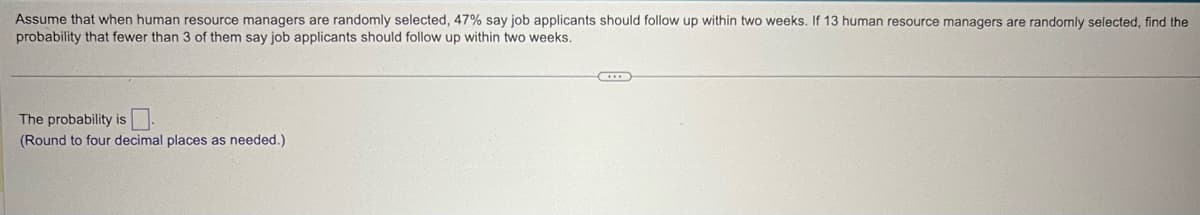 Assume that when human resource managers are randomly selected, 47% say job applicants should follow up within two weeks. If 13 human resource managers are randomly selected, find the
probability that fewer than 3 of them say job applicants should follow up within two weeks.
The probability is
(Round to four decimal places as needed.)